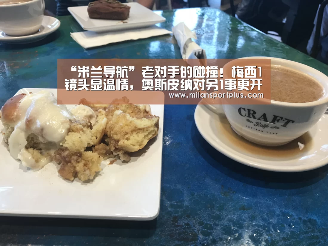 “米兰导航”老对手的碰撞！梅西1镜头显温情，奥斯皮纳对另1事更开心