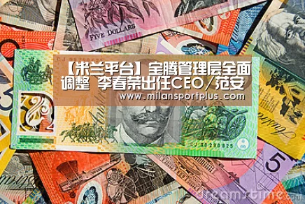 【米兰平台】宝腾管理层全面调整 李春荣出任CEO/范安德就任董事(图2) 米兰品牌