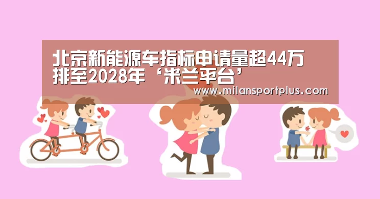 北京新能源车指标申请量超44万 排至2028年‘米兰平台’(图2) 米兰品牌