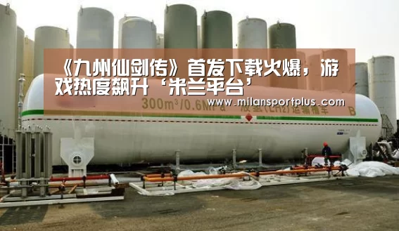 《九州仙剑传》首发下载火爆,游戏热度飙升‘米兰平台’(图1) 米兰平台