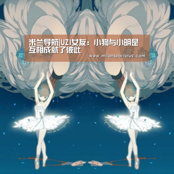 米兰导航|UZI女友:小狗与小明是互相成就了彼此(图1) 米兰赛事