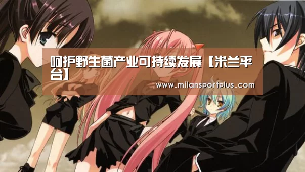 呵护野生菌产业可持续发展【米兰平台】(图1) 米兰导航
