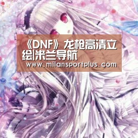 《DNF》龙枪高清立绘|米兰导航(图1) 米兰平台