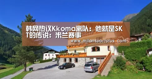 韩网热议Kkoma离队:他就是SKT的传说:米兰赛事(图1) 米兰平台