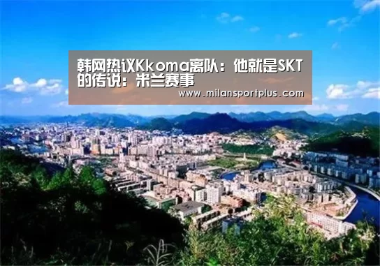 韩网热议Kkoma离队:他就是SKT的传说:米兰赛事(图2) 米兰导航